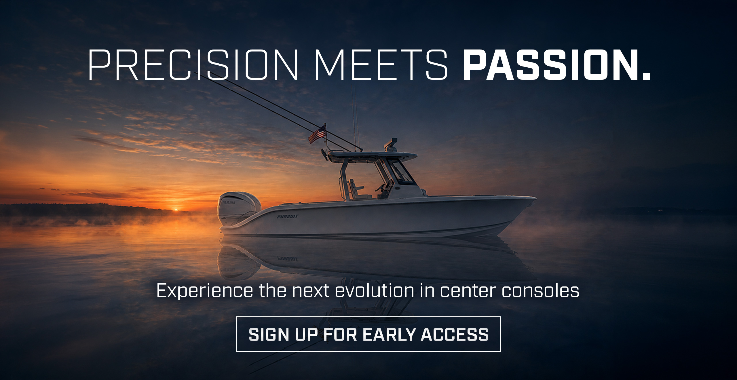 Dramatic photo of the All New Pursuit Boat. with text over photo - PRECISION MEETS PASSION. Experience the next evolution in center consoles. SIGN UP FOR EARLY ACCESS.
