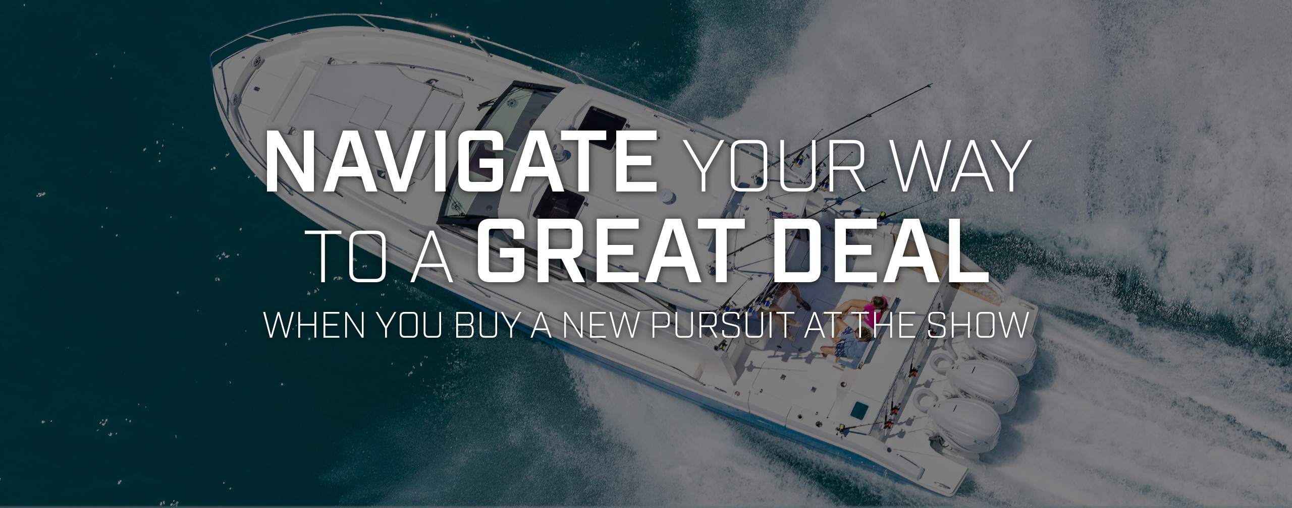 NAVIGATE YOUR WAY TO A GREAT DEAL WHEN YOU BUY A NEW PURSUIT AT THE SHOW.