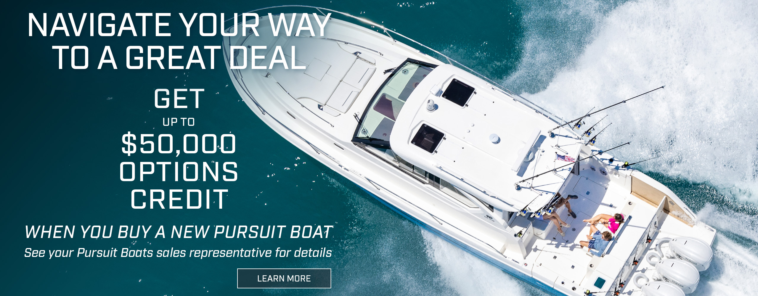 Overhead running shot of a Pursuit Sport Center Console OS 445. Text over photo - Navigate you way to a great deal. Get up to $50,000 Options credit when you buy a new Pursuit boat. See your Pursuit boats sales representative for details. LEARN MORE