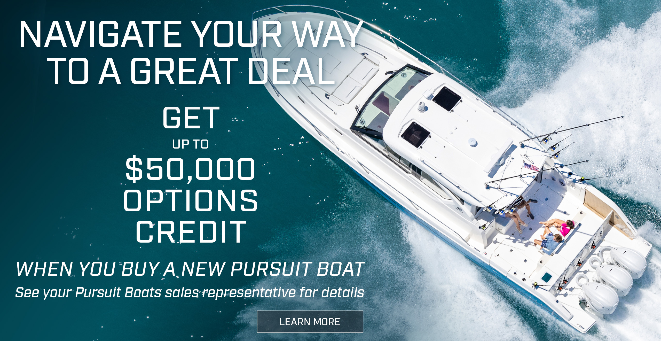 Overhead running shot of a Pursuit Sport Center Console OS 445. Text over photo - Navigate you way to a great deal. Get up to $50,000 Options credit when you buy a new Pursuit boat. See your Pursuit boats sales representative for details. LEARN MORE